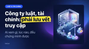 Công ty luật, tài chính: phải lưu vết truy cập. Ai xem gì, lúc nào, đều chứng minh được