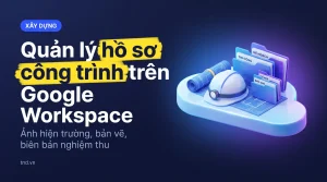 Quản lý hồ sơ công trình trên Google Workspace. Ảnh hiện trường, bản vẽ, biên bản nghiệm thu