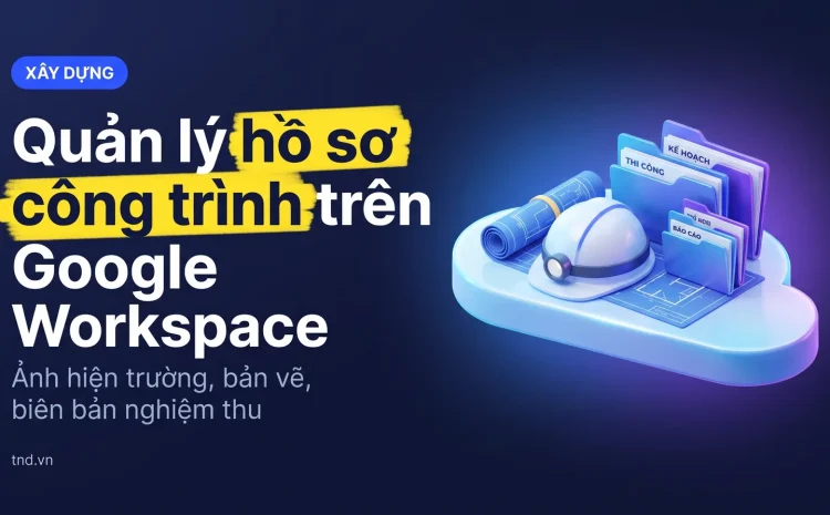 Quản lý hồ sơ công trình trên Google Workspace. Ảnh hiện trường, bản vẽ, biên bản nghiệm thu