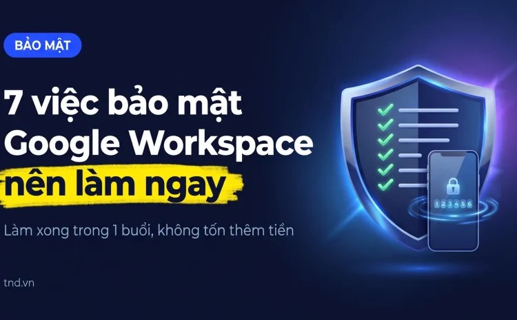 7 việc bảo mật Google Workspace nên làm ngay. Làm xong trong 1 buổi, không tốn thêm tiền